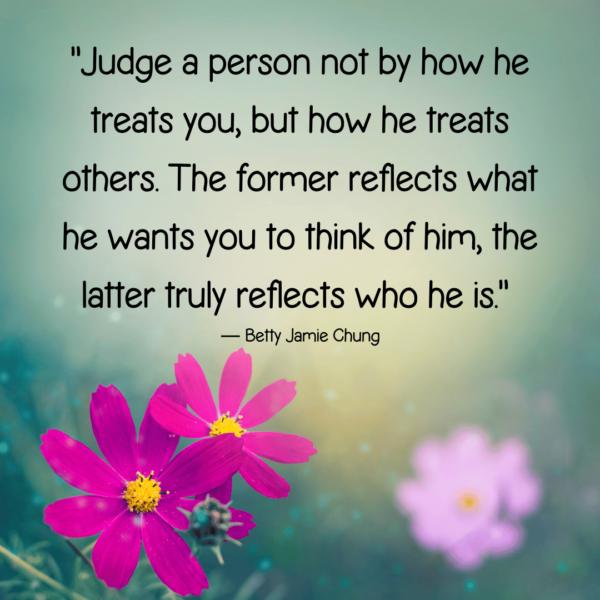 “Judge a person not by how he treats you, but how he treats others. The former reflects what he wants you to think of him, the latter truly reflects who he is.” ― Betty Jamie Chung