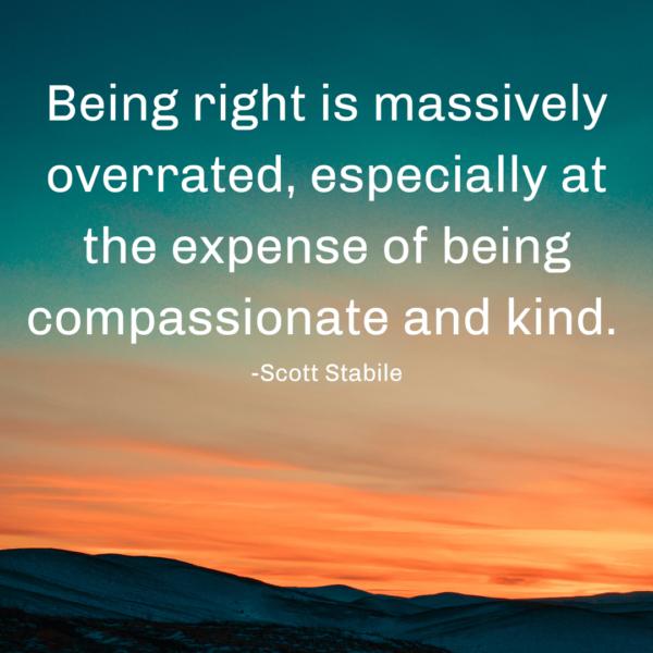 Being right is massively overrated, especially at the expense of being compassionate and kind.