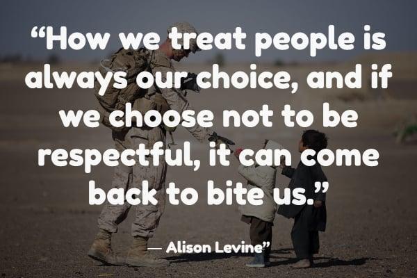 “How we treat people is always our choice, and if we choose not to be respectful, it can come back to bite us.” ― Alison Levine
