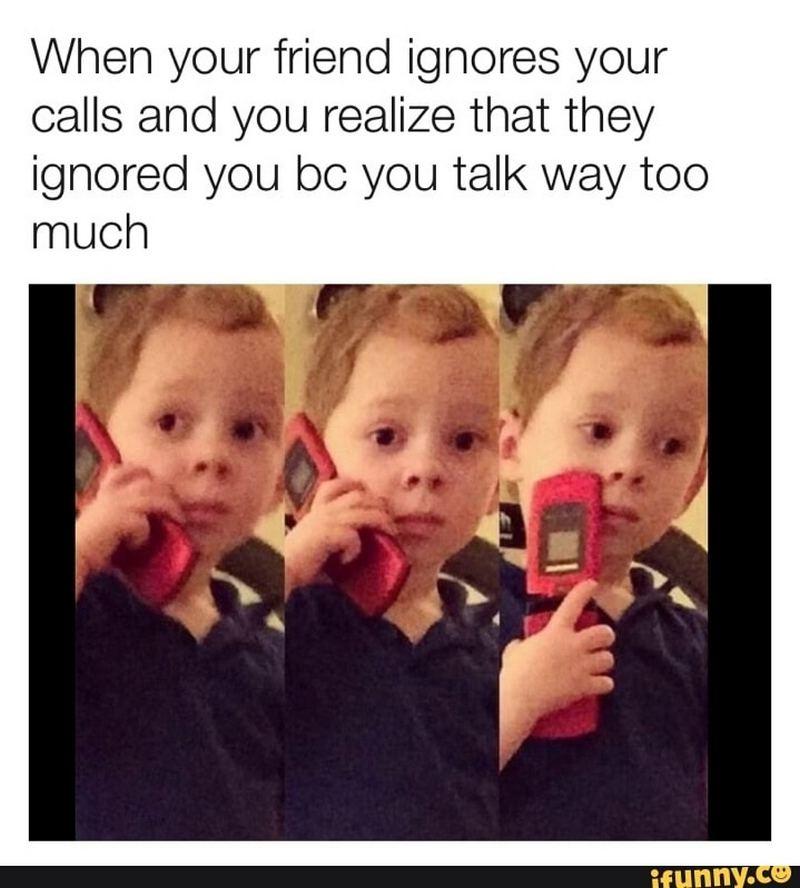 "When your friend ignores your calls and you realize that they ignored you because you talk way too much."