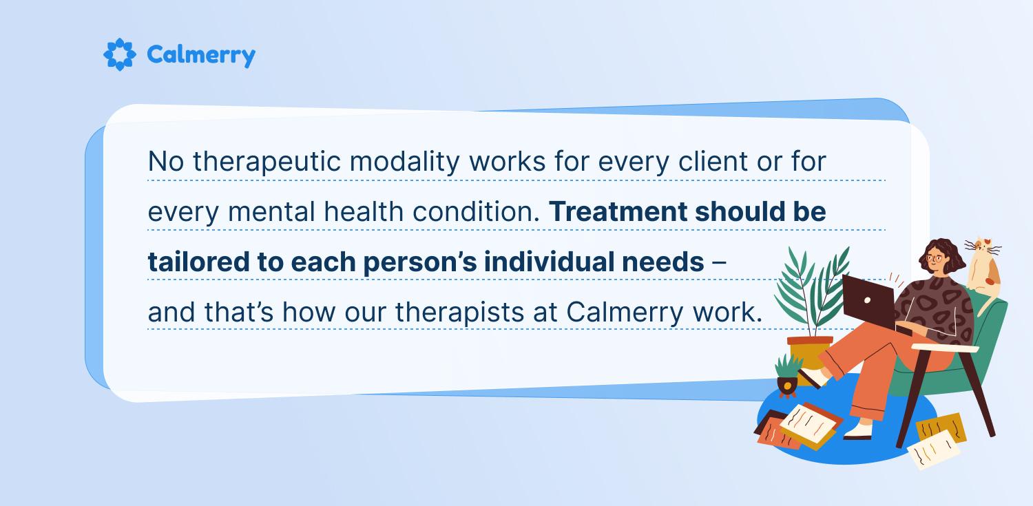 No therapeutic modality works for every client or for every mental health condition. Treatment should be tailored to each person’s individual needs - and that’s how our therapists at Calmerry work.
