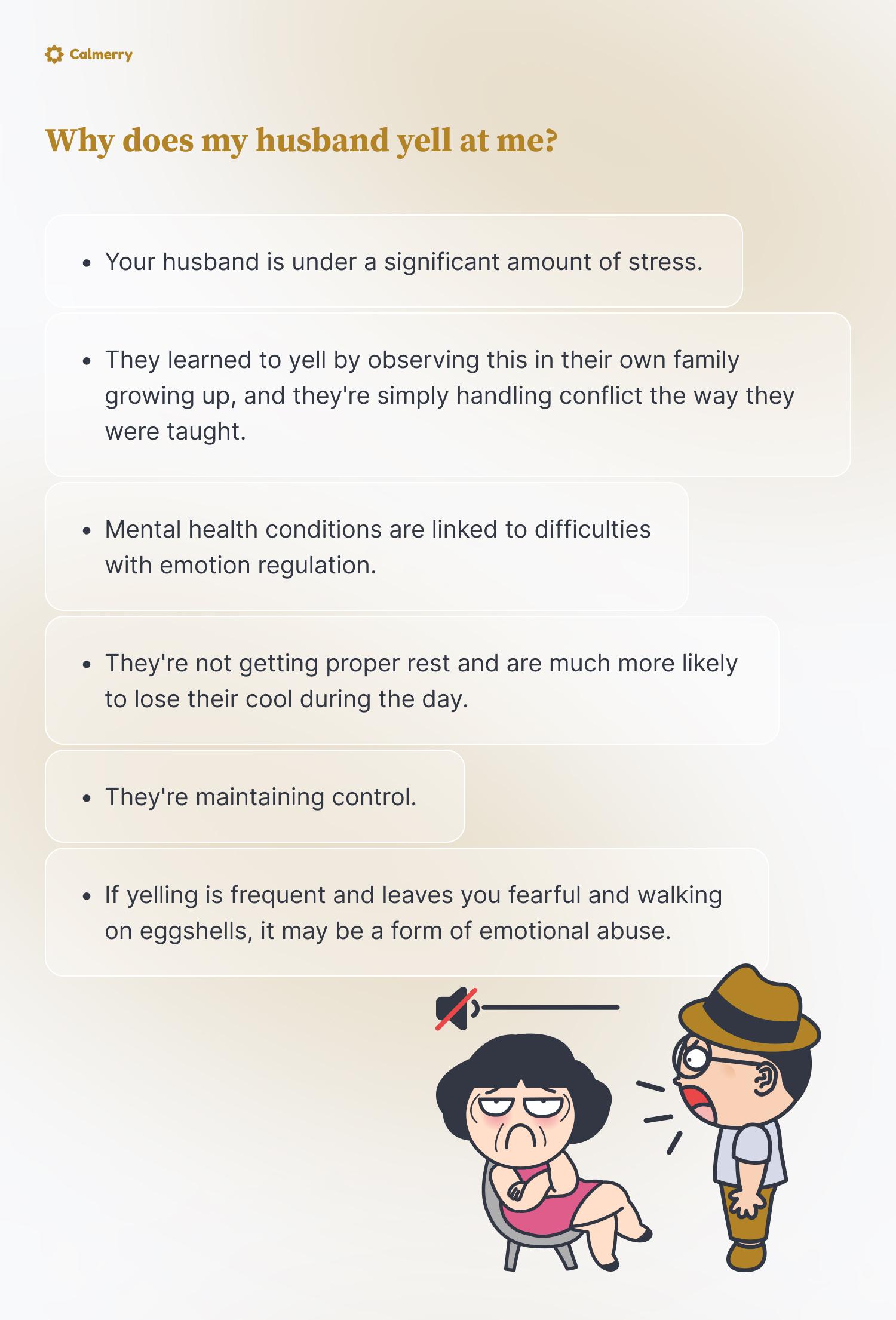 Why does my husband yell at me? Your husband is under a significant amount of stress. They learned to yell by observing this in their own family growing up, and they