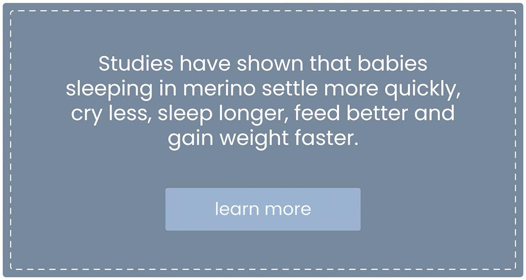 Studies have shown that babies sleeping in merino settle more quickly, cry less, sleep longer, feed better, and gain weight faster